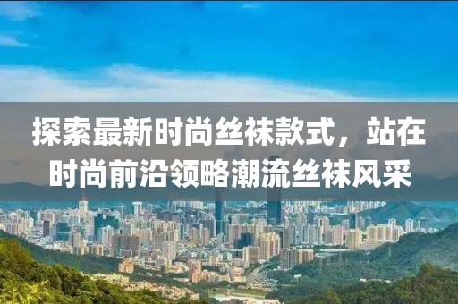 探索最新时尚丝袜款式，站在时尚前沿领略潮流丝袜风采