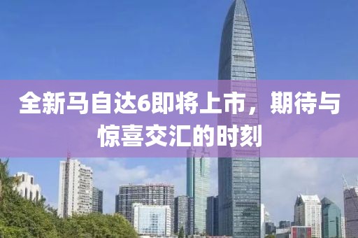 全新马自达6即将上市，期待与惊喜交汇的时刻