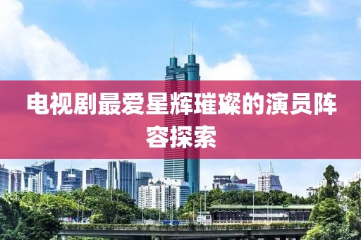 电视剧最爱星辉璀璨的演员阵容探索