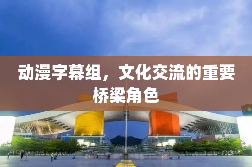 动漫字幕组，文化交流的重要桥梁角色
