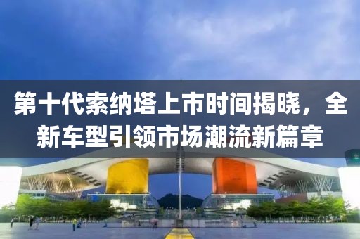 第十代索纳塔上市时间揭晓，全新车型引领市场潮流新篇章