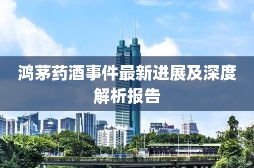 鸿茅药酒事件最新进展及深度解析报告
