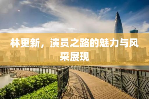 林更新，演员之路的魅力与风采展现
