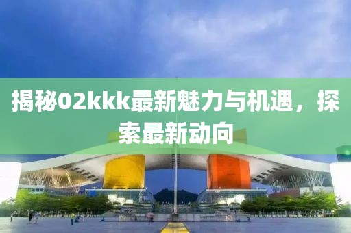 揭秘02kkk最新魅力与机遇，探索最新动向