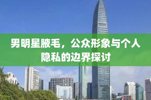 男明星腋毛，公众形象与个人隐私的边界探讨