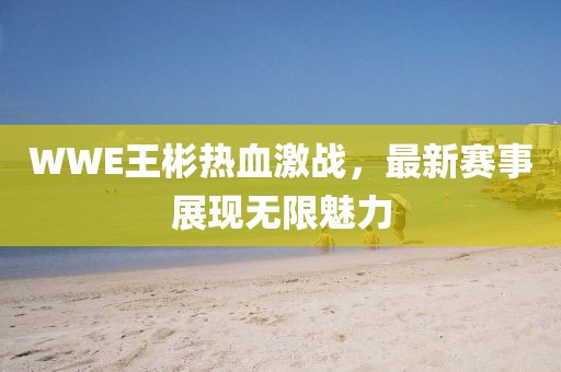 WWE王彬热血激战，最新赛事展现无限魅力