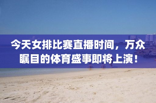 今天女排比赛直播时间，万众瞩目的体育盛事即将上演！