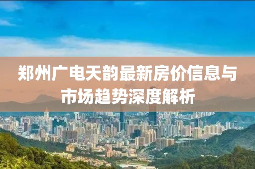 郑州广电天韵最新房价信息与市场趋势深度解析