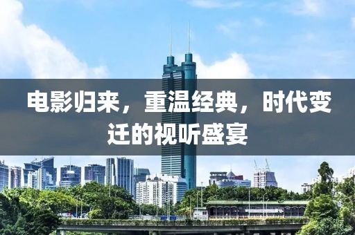 电影归来，重温经典，时代变迁的视听盛宴