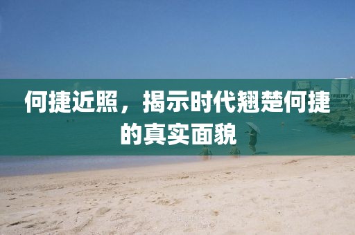 何捷近照，揭示时代翘楚何捷的真实面貌