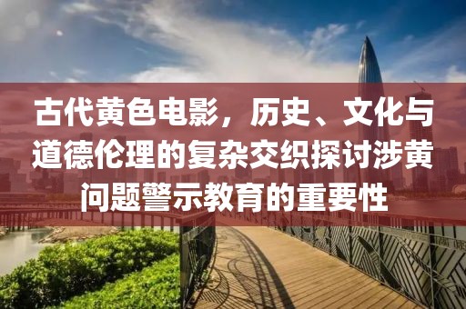 古代黄色电影，历史、文化与道德伦理的复杂交织探讨涉黄问题警示教育的重要性