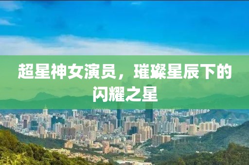 超星神女演员，璀璨星辰下的闪耀之星