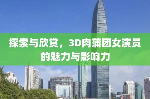 探索与欣赏，3D肉蒲团女演员的魅力与影响力