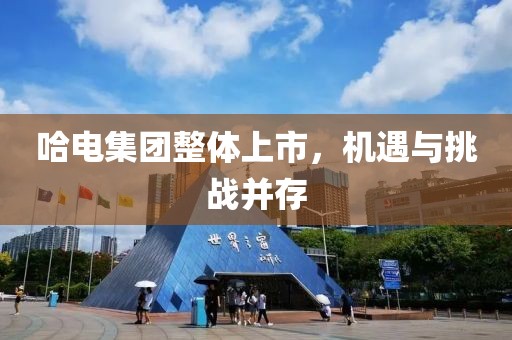 哈电集团整体上市，机遇与挑战并存