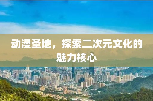 动漫圣地，探索二次元文化的魅力核心