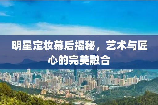 明星定妆幕后揭秘，艺术与匠心的完美融合