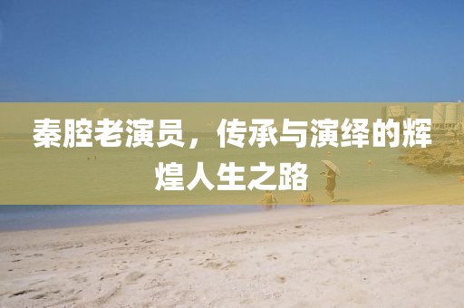 秦腔老演员，传承与演绎的辉煌人生之路