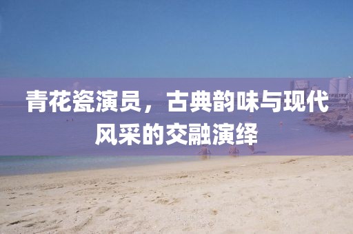 青花瓷演员，古典韵味与现代风采的交融演绎