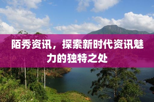 陌秀资讯，探索新时代资讯魅力的独特之处