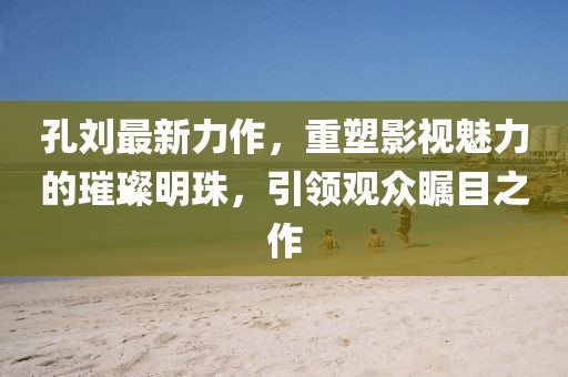 孔刘最新力作，重塑影视魅力的璀璨明珠，引领观众瞩目之作