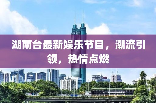 湖南台最新娱乐节目，潮流引领，热情点燃