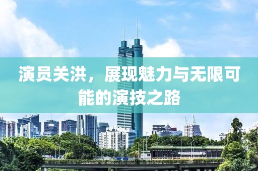演员关洪，展现魅力与无限可能的演技之路