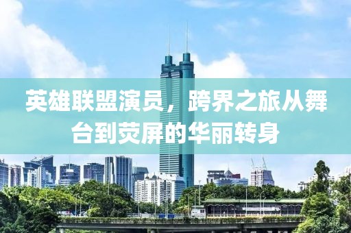 英雄联盟演员，跨界之旅从舞台到荧屏的华丽转身