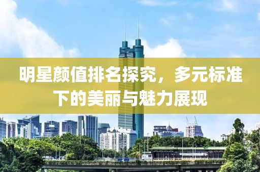 明星颜值排名探究，多元标准下的美丽与魅力展现