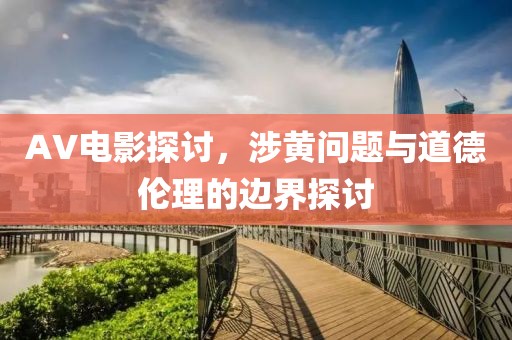 AV电影探讨，涉黄问题与道德伦理的边界探讨