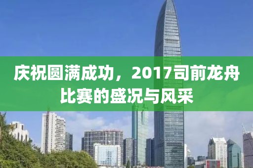 庆祝圆满成功，2017司前龙舟比赛的盛况与风采