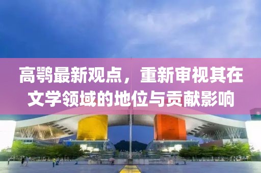 高鹗最新观点，重新审视其在文学领域的地位与贡献影响