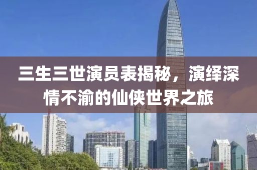 三生三世演员表揭秘，演绎深情不渝的仙侠世界之旅