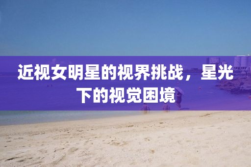 近视女明星的视界挑战，星光下的视觉困境