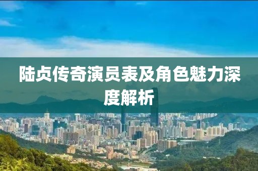 陆贞传奇演员表及角色魅力深度解析