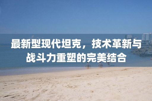 最新型现代坦克，技术革新与战斗力重塑的完美结合
