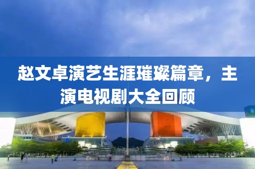 赵文卓演艺生涯璀璨篇章，主演电视剧大全回顾