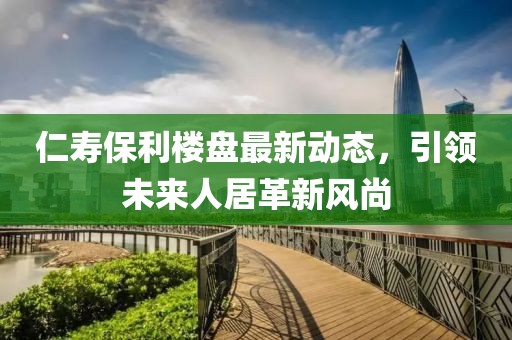 仁寿保利楼盘最新动态，引领未来人居革新风尚