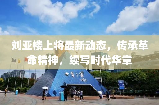刘亚楼上将最新动态，传承革命精神，续写时代华章