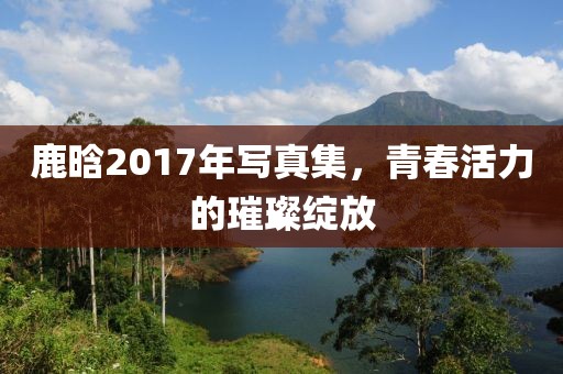 鹿晗2017年写真集，青春活力的璀璨绽放