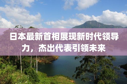日本最新首相展现新时代领导力，杰出代表引领未来
