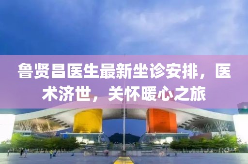 鲁贤昌医生最新坐诊安排，医术济世，关怀暖心之旅