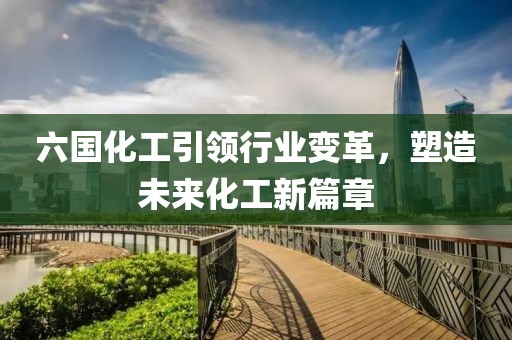 六国化工引领行业变革，塑造未来化工新篇章