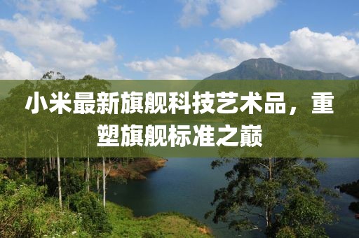 小米最新旗舰科技艺术品，重塑旗舰标准之巅