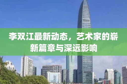 李双江最新动态，艺术家的崭新篇章与深远影响