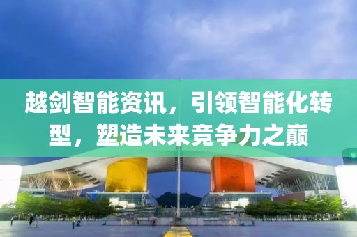 越剑智能资讯，引领智能化转型，塑造未来竞争力之巅