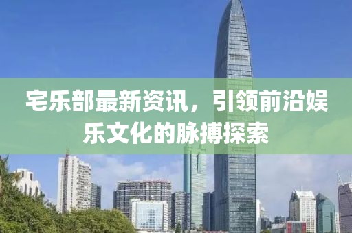 宅乐部最新资讯，引领前沿娱乐文化的脉搏探索