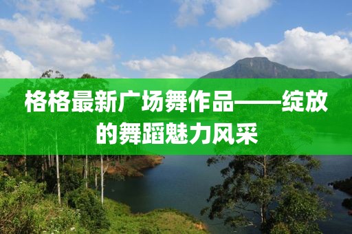 格格最新广场舞作品——绽放的舞蹈魅力风采