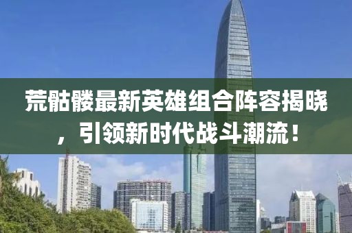 荒骷髅最新英雄组合阵容揭晓，引领新时代战斗潮流！