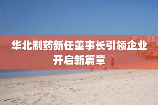 华北制药新任董事长引领企业开启新篇章