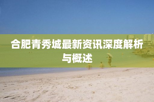 合肥青秀城最新资讯深度解析与概述